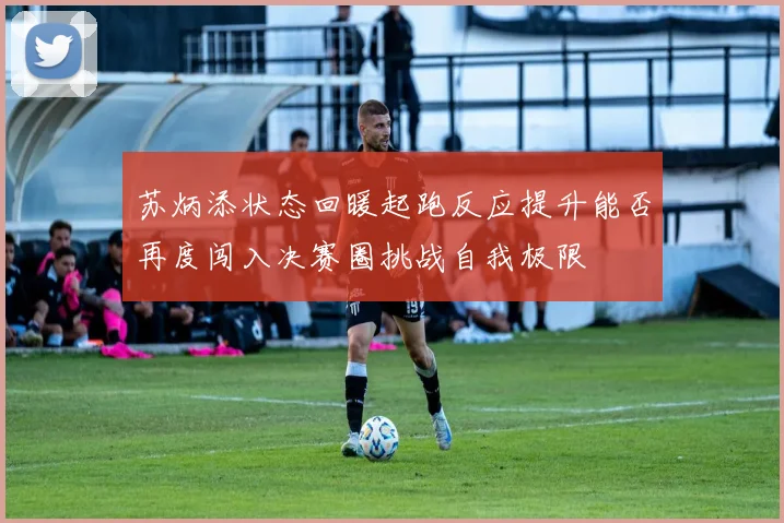 苏炳添状态回暖起跑反应提升能否再度闯入决赛圈挑战自我极限