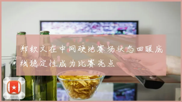 郑钦文在中网硬地赛场状态回暖底线稳定性成为比赛亮点