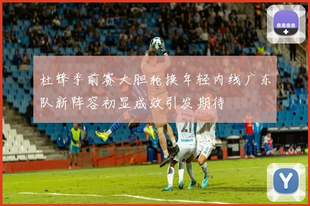 杜锋季前赛大胆轮换年轻内线广东队新阵容初显成效引发期待