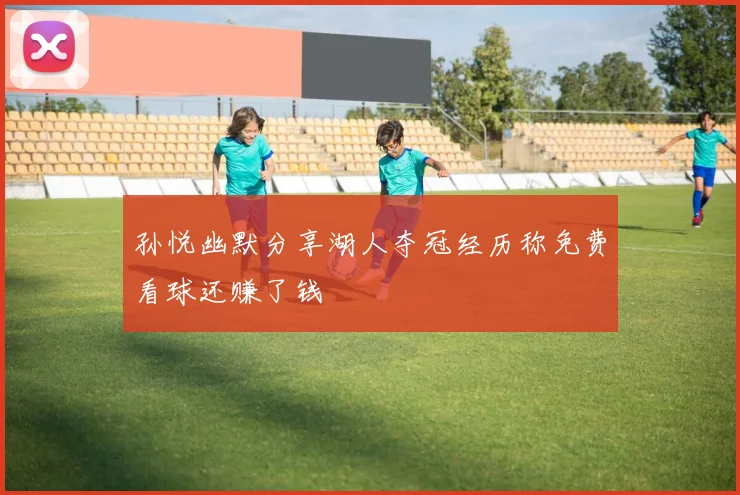 孙悦幽默分享湖人夺冠经历称免费看球还赚了钱