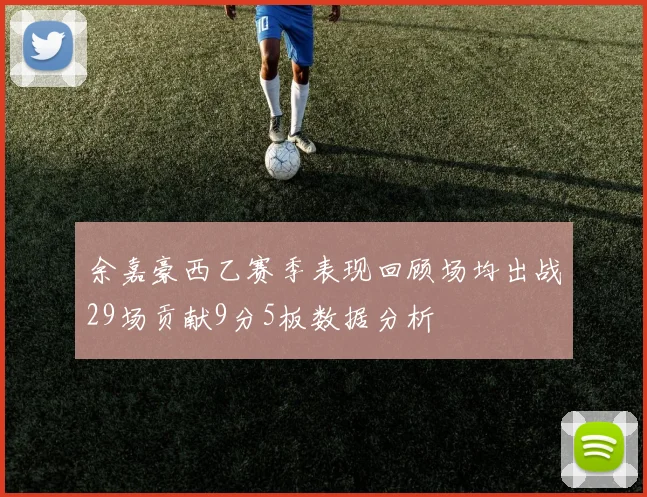 余嘉豪西乙赛季表现回顾场均出战29场贡献9分5板数据分析