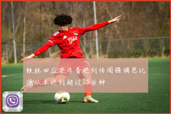 铁林回应字母哥迟到传闻强调恩比德从未迟到超过15分钟