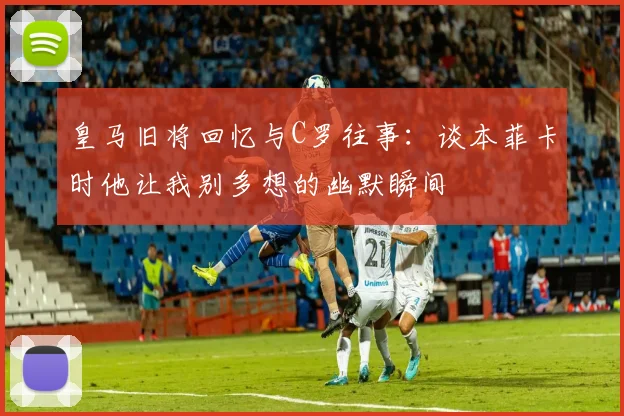 皇马旧将回忆与C罗往事：谈本菲卡时他让我别多想的幽默瞬间