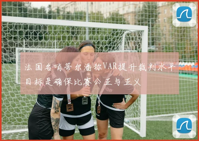 法国名哨蒂尔潘称VAR提升裁判水平目标是确保比赛公正与正义