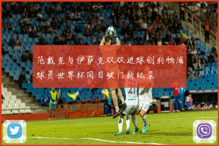 范戴克与伊萨克双双进球创利物浦球员世界杯同日破门新纪录