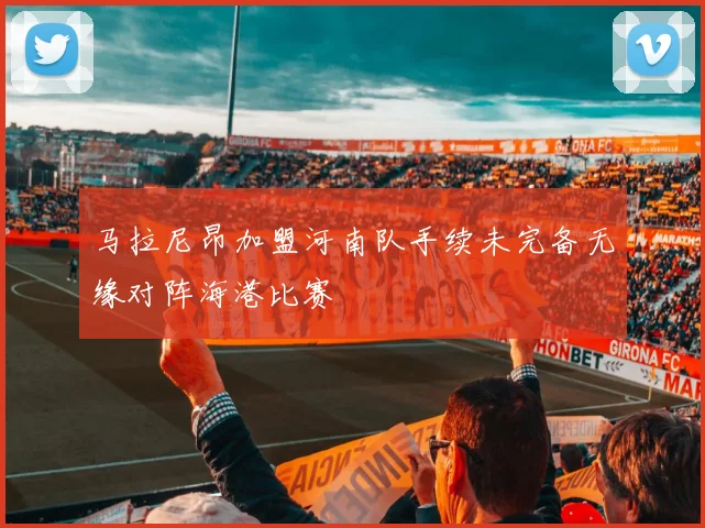 马拉尼昂加盟河南队手续未完备无缘对阵海港比赛