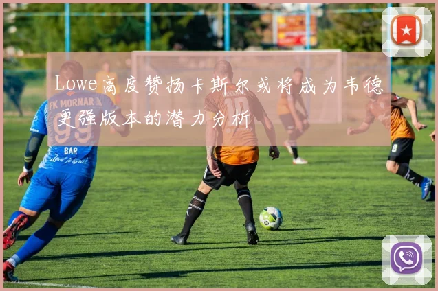 Lowe高度赞扬卡斯尔或将成为韦德更强版本的潜力分析