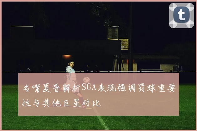 名嘴夏普解析SGA表现强调罚球重要性与其他巨星对比