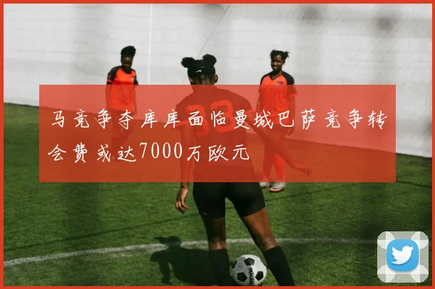 马竞争夺库库面临曼城巴萨竞争转会费或达7000万欧元