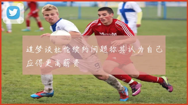 追梦谈杜伦续约问题称其认为自己应得更高薪资