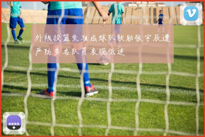 外线投篮失准成球队软肋张宇辰遭严防多名队员表现低迷
