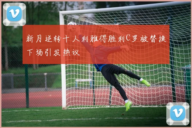 新月逆转十人利雅得胜利C罗被替换下场引发热议