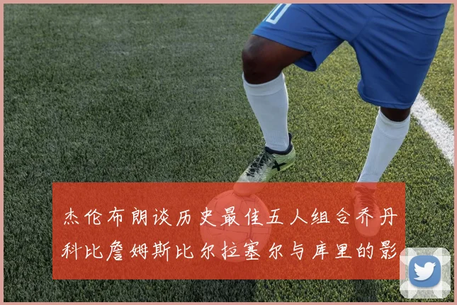 杰伦布朗谈历史最佳五人组合乔丹科比詹姆斯比尔拉塞尔与库里的影响力