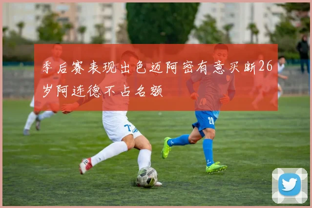 季后赛表现出色迈阿密有意买断26岁阿连德不占名额