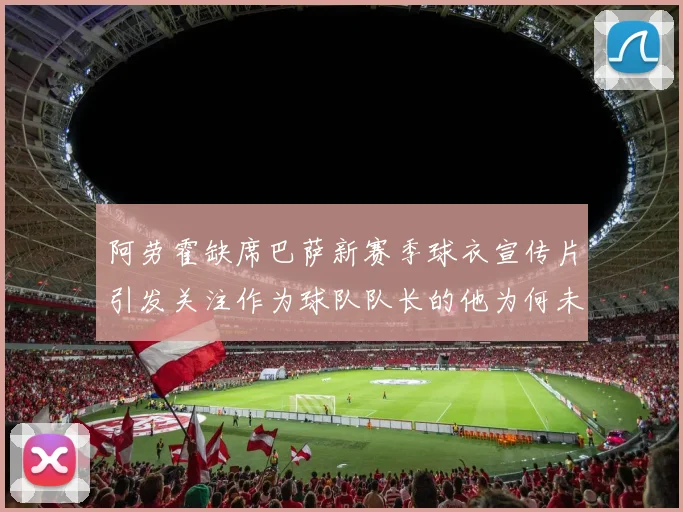 阿劳霍缺席巴萨新赛季球衣宣传片引发关注作为球队队长的他为何未现身