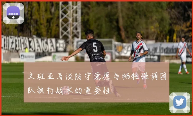 文班亚马谈防守意愿与牺牲强调团队执行战术的重要性