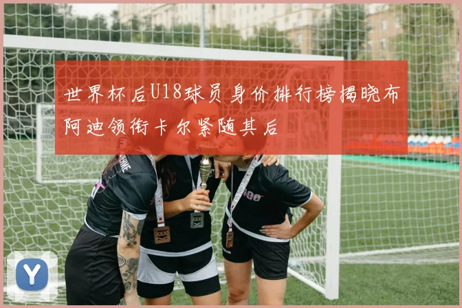 世界杯后U18球员身价排行榜揭晓布阿迪领衔卡尔紧随其后
