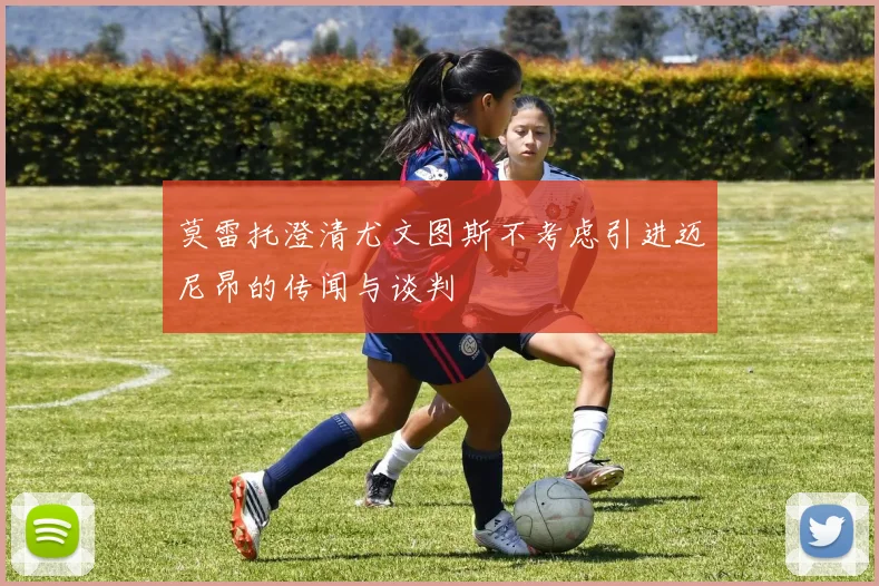 莫雷托澄清尤文图斯不考虑引进迈尼昂的传闻与谈判