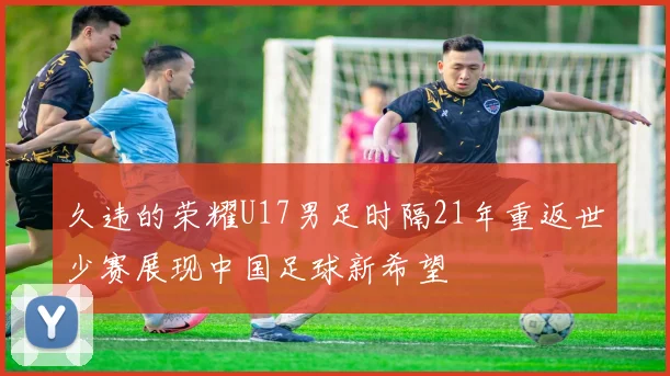 久违的荣耀U17男足时隔21年重返世少赛展现中国足球新希望