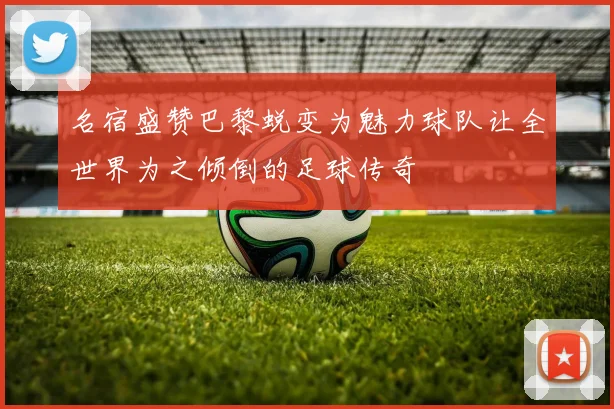 名宿盛赞巴黎蜕变为魅力球队让全世界为之倾倒的足球传奇