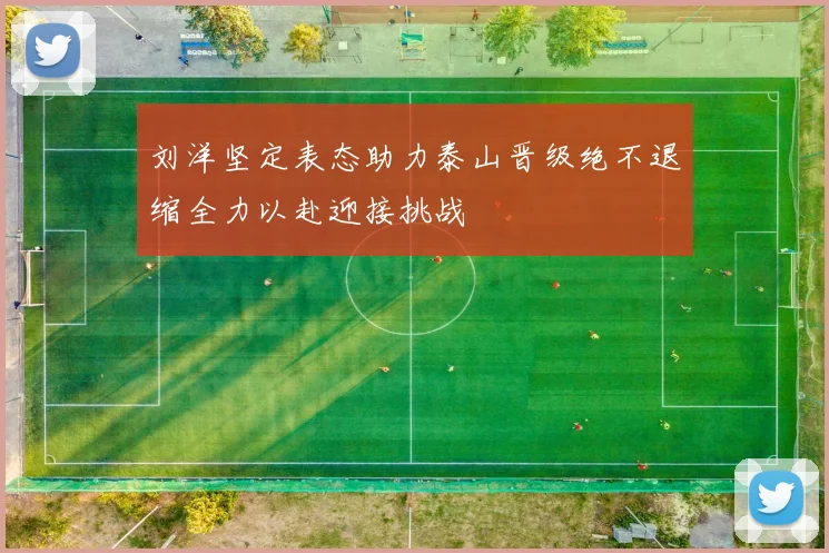刘洋坚定表态助力泰山晋级绝不退缩全力以赴迎接挑战